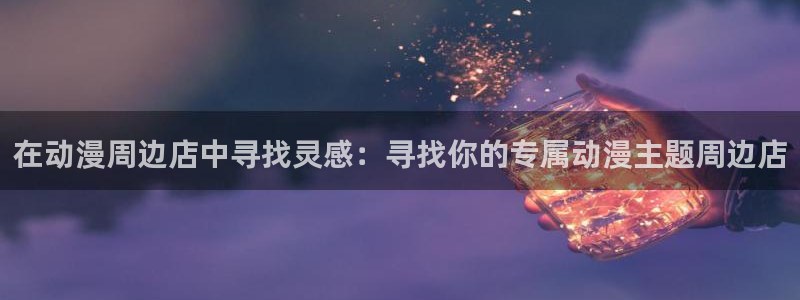 omofun漫画官网入口：在动漫周边店中寻找灵感：寻找你的专属动漫主题周边店